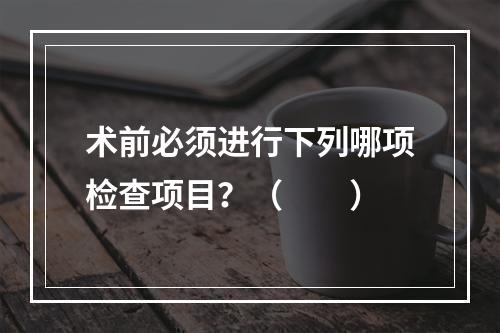 术前必须进行下列哪项检查项目？（　　）