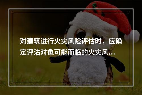 对建筑进行火灾风险评估时，应确定评沽对象可能而临的火灾风险。