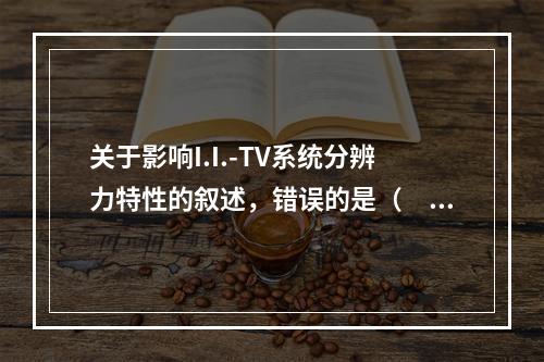 关于影响I.I.-TV系统分辨力特性的叙述，错误的是（　　）