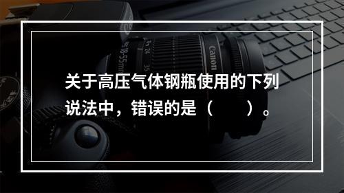 关于高压气体钢瓶使用的下列说法中，错误的是（　　）。