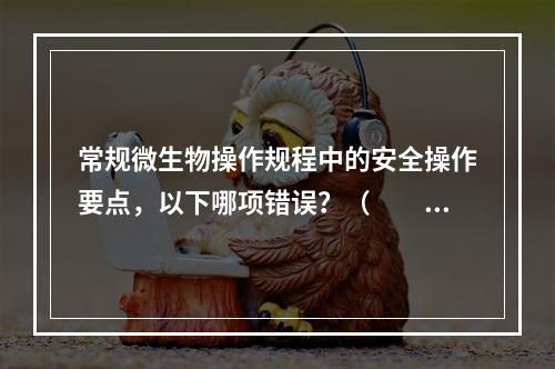 常规微生物操作规程中的安全操作要点，以下哪项错误？（　　）