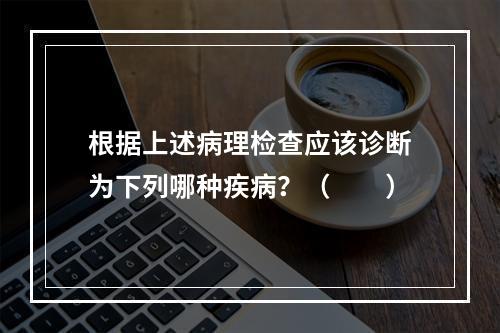 根据上述病理检查应该诊断为下列哪种疾病？（　　）