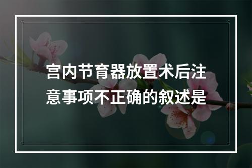 宫内节育器放置术后注意事项不正确的叙述是