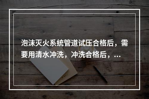 泡沫灭火系统管道试压合格后，需要用清水冲洗，冲洗合格后，不能