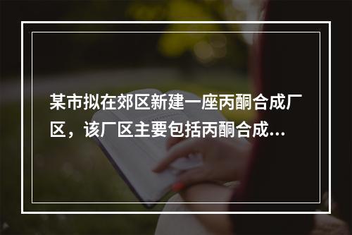 某市拟在郊区新建一座丙酮合成厂区，该厂区主要包括丙酮合成厂房