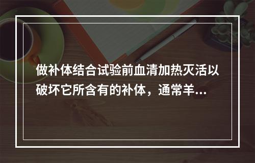 做补体结合试验前血清加热灭活以破坏它所含有的补体，通常羊血