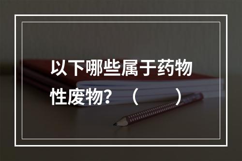 以下哪些属于药物性废物？（　　）