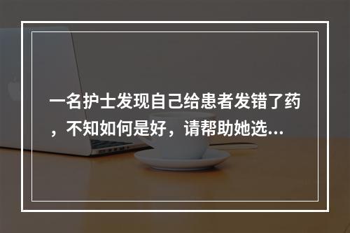 一名护士发现自己给患者发错了药，不知如何是好，请帮助她选择