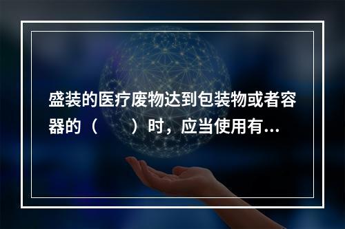 盛装的医疗废物达到包装物或者容器的（　　）时，应当使用有效的