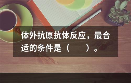 体外抗原抗体反应，最合适的条件是（　　）。