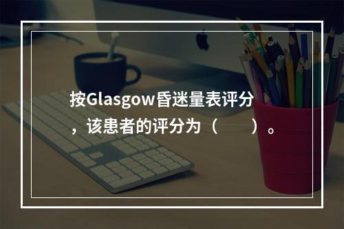 按Glasgow昏迷量表评分，该患者的评分为（　　）。