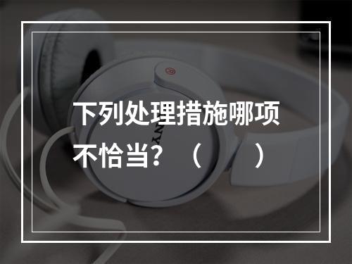 下列处理措施哪项不恰当？（　　）