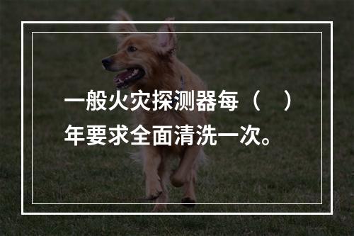 一般火灾探测器每（　）年要求全面清洗一次。