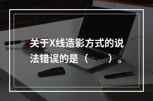 关于X线造影方式的说法错误的是（　　）。