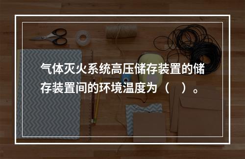 气体灭火系统高压储存装置的储存装置间的环境温度为（　）。