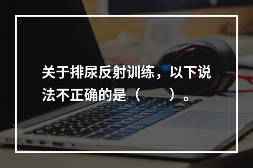 关于排尿反射训练，以下说法不正确的是（　　）。