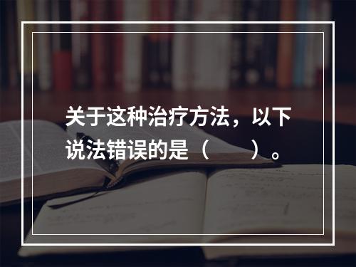 关于这种治疗方法，以下说法错误的是（　　）。