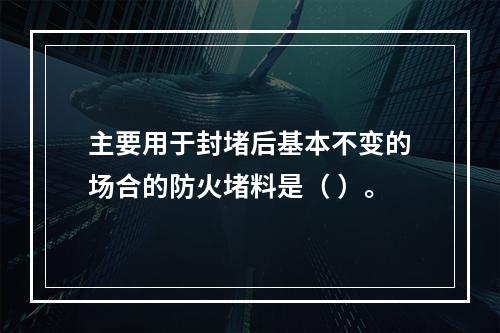 主要用于封堵后基本不变的场合的防火堵料是（ ）。