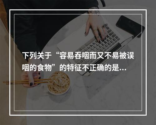 下列关于“容易吞咽而又不易被误咽的食物”的特征不正确的是（