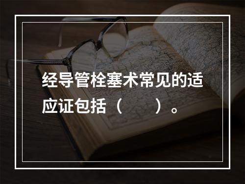 经导管栓塞术常见的适应证包括（　　）。