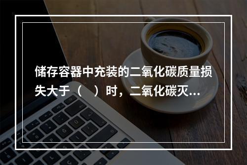 储存容器中充装的二氧化碳质量损失大于（　）时，二氧化碳灭火系