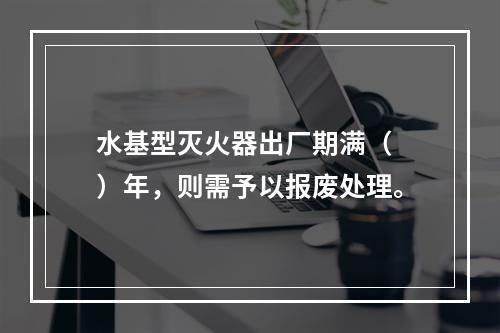 水基型灭火器出厂期满（　）年，则需予以报废处理。