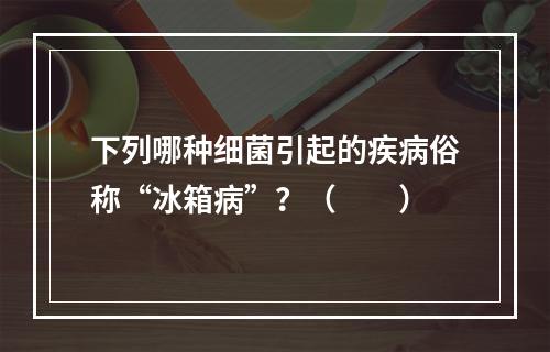 下列哪种细菌引起的疾病俗称“冰箱病”？（　　）