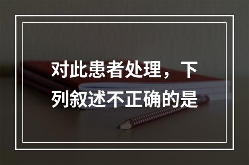 对此患者处理，下列叙述不正确的是