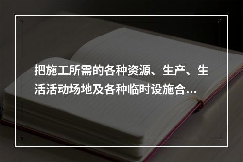 把施工所需的各种资源、生产、生活活动场地及各种临时设施合理