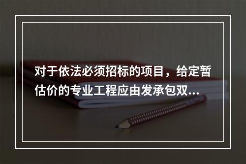 对于依法必须招标的项目，给定暂估价的专业工程应由发承包双方依