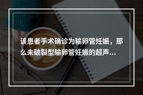 该患者手术确诊为输卵管妊娠，那么未破裂型输卵管妊娠的超声表现