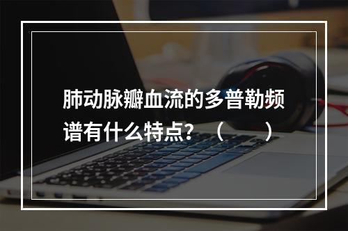 肺动脉瓣血流的多普勒频谱有什么特点？（　　）