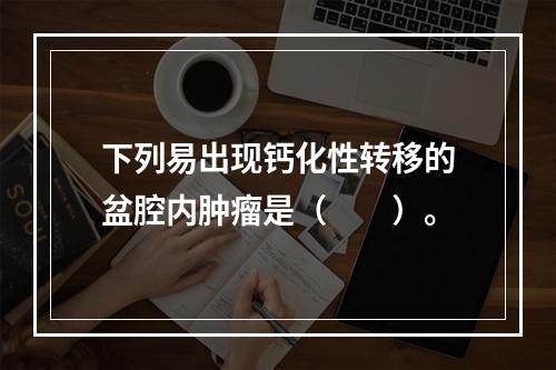 下列易出现钙化性转移的盆腔内肿瘤是（　　）。