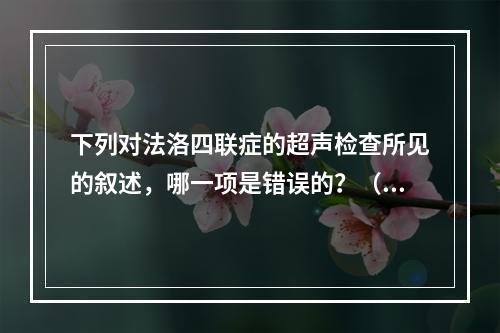 下列对法洛四联症的超声检查所见的叙述，哪一项是错误的？（　