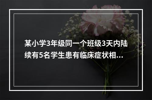 某小学3年级同一个班级3天内陆续有5名学生患有临床症状相似的