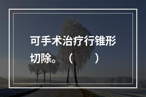 可手术治疗行锥形切除。（　　）