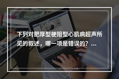 下列对肥厚型梗阻型心肌病超声所见的叙述，哪一项是错误的？（