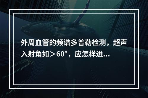 外周血管的频谱多普勒检测，超声入射角如＞60°，应怎样进行