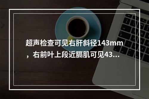 超声检查可见右肝斜径143mm，右前叶上段近膈肌可见43mm