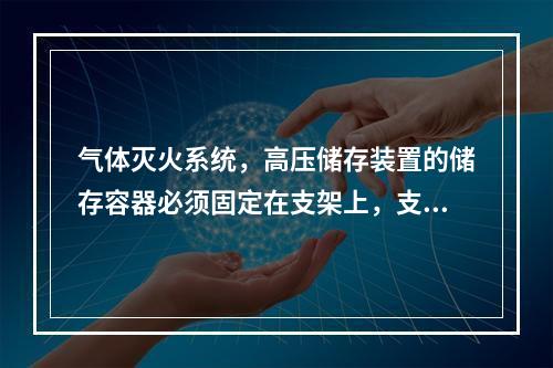 气体灭火系统，高压储存装置的储存容器必须固定在支架上，支架与