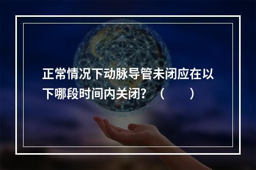 正常情况下动脉导管未闭应在以下哪段时间内关闭？（　　）