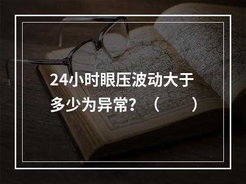 24小时眼压波动大于多少为异常？（　　）