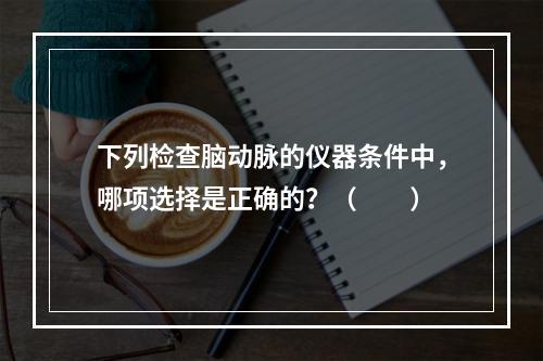 下列检查脑动脉的仪器条件中，哪项选择是正确的？（　　）