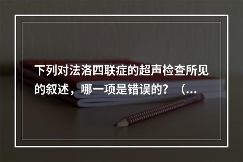 下列对法洛四联症的超声检查所见的叙述，哪一项是错误的？（　