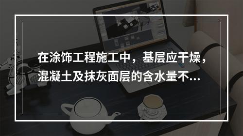 在涂饰工程施工中，基层应干燥，混凝土及抹灰面层的含水量不得大