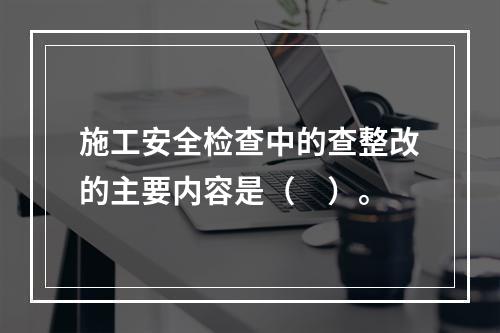 施工安全检查中的查整改的主要内容是（　）。