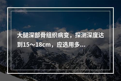 大腿深部骨组织病变，探测深度达到15～18cm，应选用多高