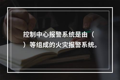 控制中心报警系统是由（　）等组成的火灾报警系统。