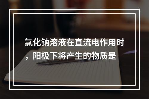 氯化钠溶液在直流电作用时，阳极下将产生的物质是