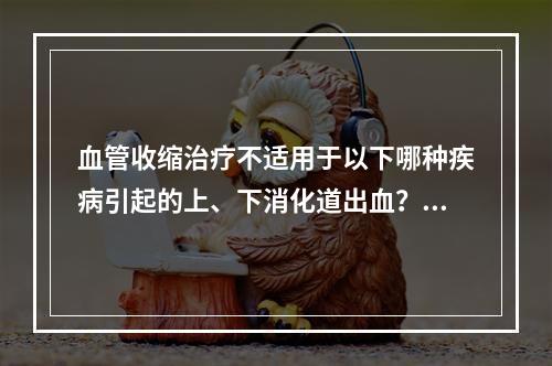 血管收缩治疗不适用于以下哪种疾病引起的上、下消化道出血？（